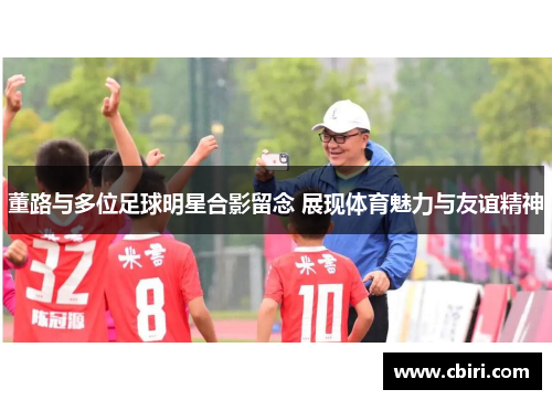 董路与多位足球明星合影留念 展现体育魅力与友谊精神