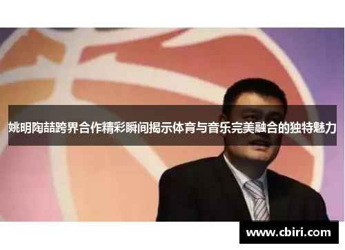 姚明陶喆跨界合作精彩瞬间揭示体育与音乐完美融合的独特魅力